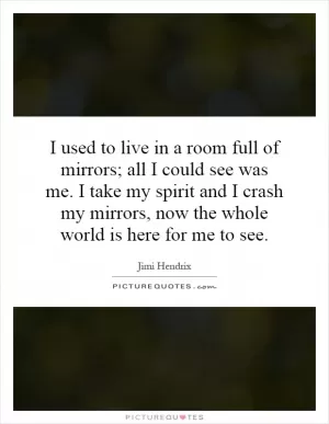 I used to live in a room full of mirrors; all I could see was me. I take my spirit and I crash my mirrors, now the whole world is here for me to see Picture Quote #1
