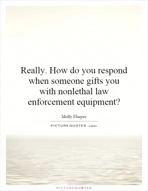 Really. How do you respond when someone gifts you with nonlethal law enforcement equipment? Picture Quote #1