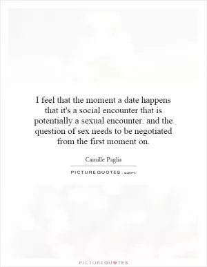 I feel that the moment a date happens that it's a social encounter that is potentially a sexual encounter. and the question of sex needs to be negotiated from the first moment on Picture Quote #1
