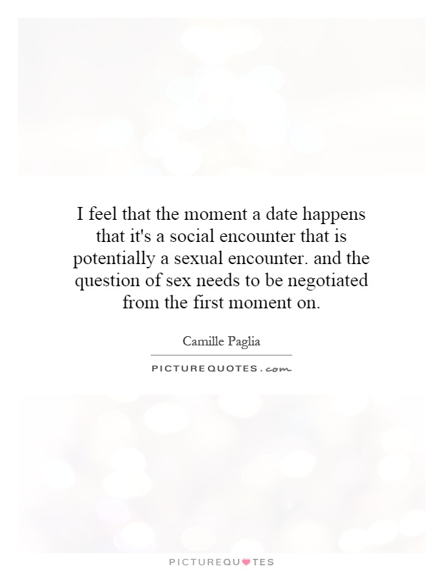 I feel that the moment a date happens that it's a social encounter that is potentially a sexual encounter. and the question of sex needs to be negotiated from the first moment on Picture Quote #1