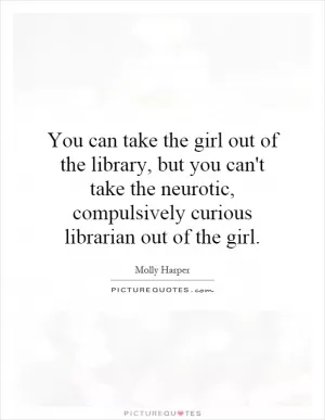 You can take the girl out of the library, but you can't take the neurotic, compulsively curious librarian out of the girl Picture Quote #1
