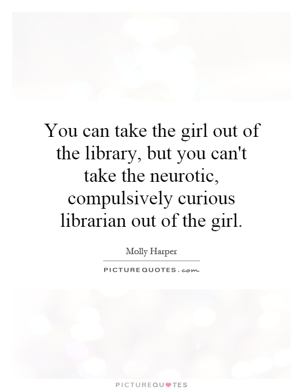 You can take the girl out of the library, but you can't take the neurotic, compulsively curious librarian out of the girl Picture Quote #1