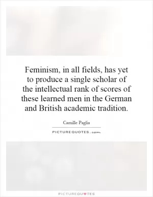 Feminism, in all fields, has yet to produce a single scholar of the intellectual rank of scores of these learned men in the German and British academic tradition Picture Quote #1