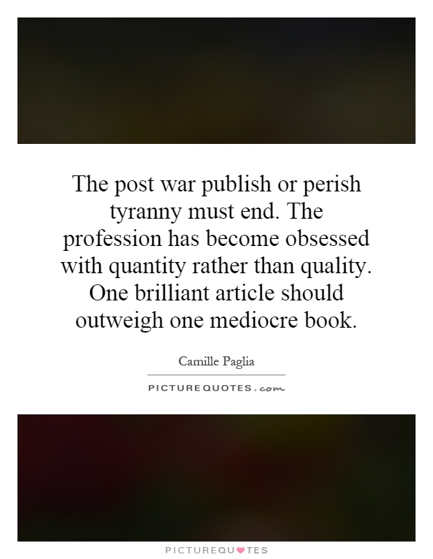 The post war publish or perish tyranny must end. The profession has become obsessed with quantity rather than quality. One brilliant article should outweigh one mediocre book Picture Quote #1