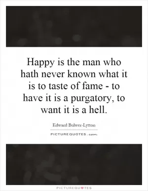 Happy is the man who hath never known what it is to taste of fame - to have it is a purgatory, to want it is a hell Picture Quote #1