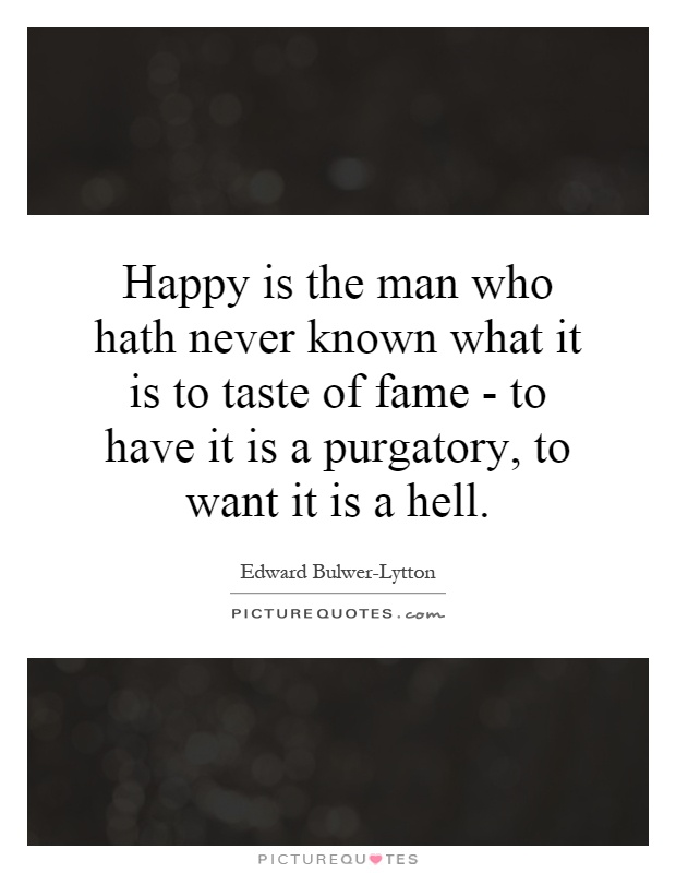 Happy is the man who hath never known what it is to taste of fame - to have it is a purgatory, to want it is a hell Picture Quote #1
