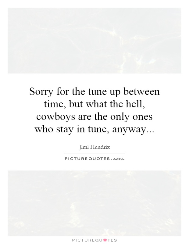 Sorry for the tune up between time, but what the hell, cowboys are the only ones who stay in tune, anyway Picture Quote #1