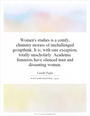 Women's studies is a comfy, chummy morass of unchallenged groupthink. It is, with rare exception, totally unscholarly. Academic feminists have silenced men and dissenting women Picture Quote #1