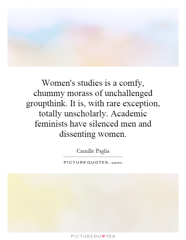 Women's studies is a comfy, chummy morass of unchallenged groupthink. It is, with rare exception, totally unscholarly. Academic feminists have silenced men and dissenting women Picture Quote #1