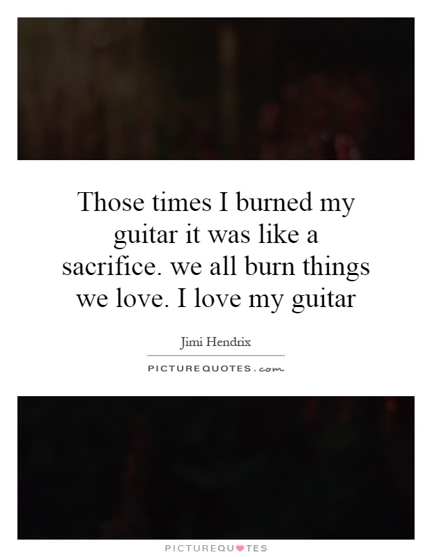 Those times I burned my guitar it was like a sacrifice. we all burn things we love. I love my guitar Picture Quote #1