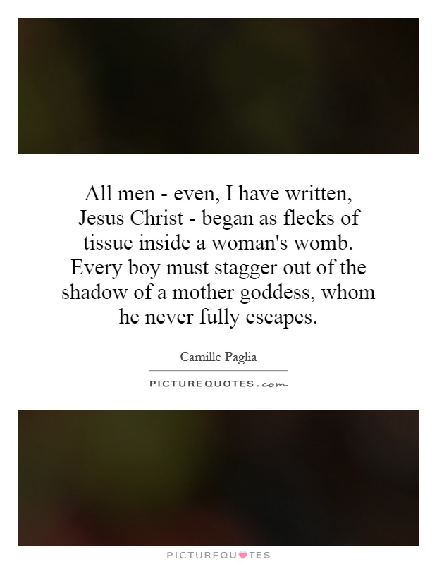 All men - even, I have written, Jesus Christ - began as flecks of tissue inside a woman's womb. Every boy must stagger out of the shadow of a mother goddess, whom he never fully escapes Picture Quote #1