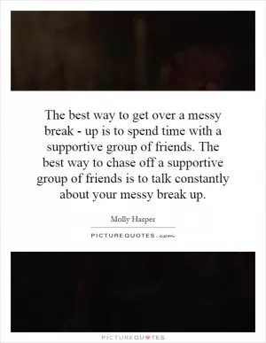 The best way to get over a messy break - up is to spend time with a supportive group of friends. The best way to chase off a supportive group of friends is to talk constantly about your messy break up Picture Quote #1