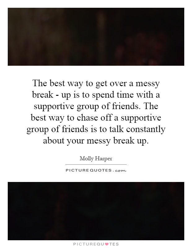 The best way to get over a messy break - up is to spend time with a supportive group of friends. The best way to chase off a supportive group of friends is to talk constantly about your messy break up Picture Quote #1