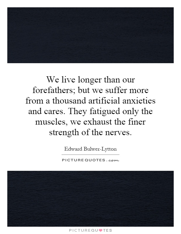 We live longer than our forefathers; but we suffer more from a thousand artificial anxieties and cares. They fatigued only the muscles, we exhaust the finer strength of the nerves Picture Quote #1