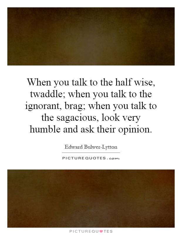 When you talk to the half wise, twaddle; when you talk to the ignorant, brag; when you talk to the sagacious, look very humble and ask their opinion Picture Quote #1