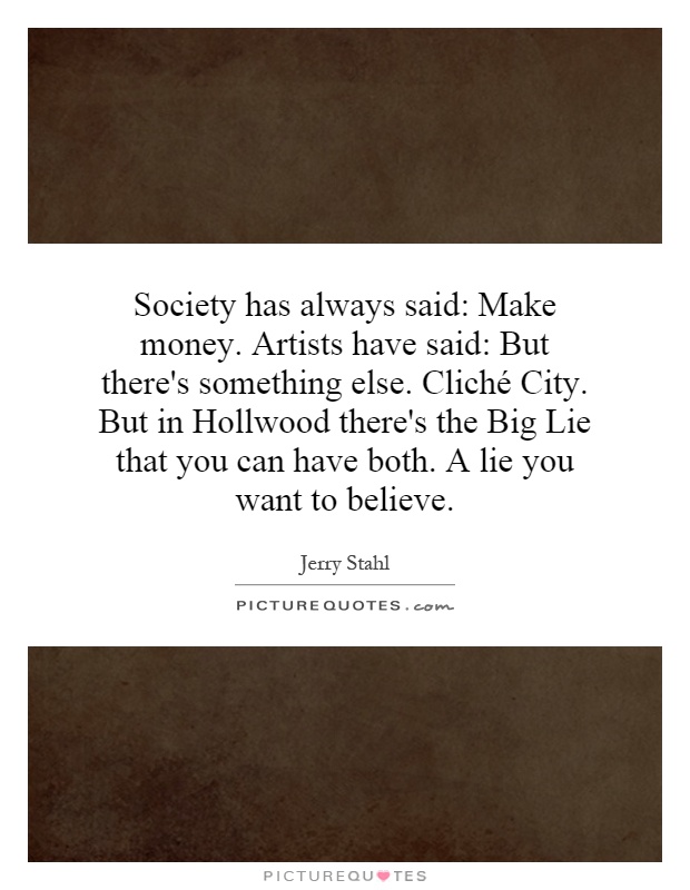 Society has always said: Make money. Artists have said: But there's something else. Cliché City. But in Hollwood there's the Big Lie that you can have both. A lie you want to believe Picture Quote #1