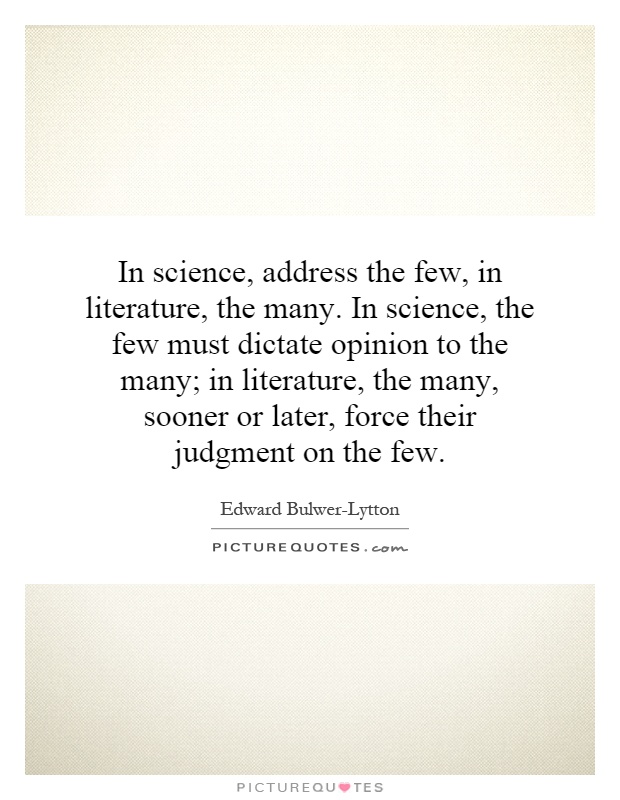 In science, address the few, in literature, the many. In science, the few must dictate opinion to the many; in literature, the many, sooner or later, force their judgment on the few Picture Quote #1