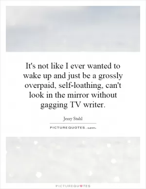 It's not like I ever wanted to wake up and just be a grossly overpaid, self-loathing, can't look in the mirror without gagging TV writer Picture Quote #1