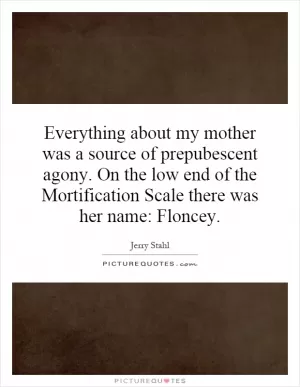 Everything about my mother was a source of prepubescent agony. On the low end of the Mortification Scale there was her name: Floncey Picture Quote #1