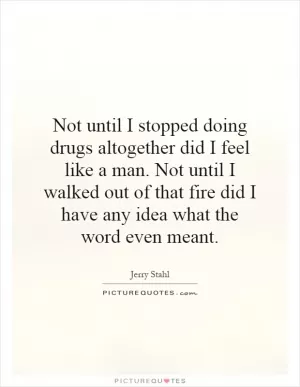 Not until I stopped doing drugs altogether did I feel like a man. Not until I walked out of that fire did I have any idea what the word even meant Picture Quote #1