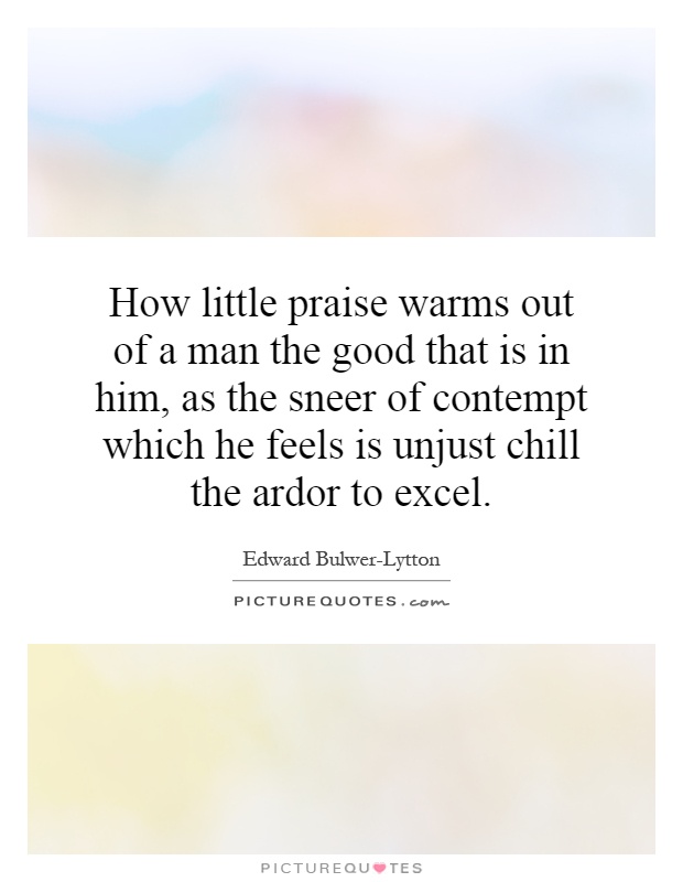How little praise warms out of a man the good that is in him, as the sneer of contempt which he feels is unjust chill the ardor to excel Picture Quote #1