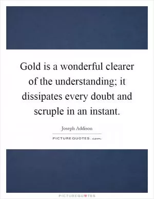 Gold is a wonderful clearer of the understanding; it dissipates every doubt and scruple in an instant Picture Quote #1