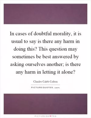 In cases of doubtful morality, it is usual to say is there any harm in doing this? This question may sometimes be best answered by asking ourselves another; is there any harm in letting it alone? Picture Quote #1