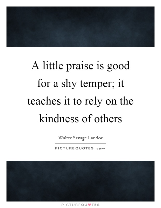 A little praise is good for a shy temper; it teaches it to rely on the kindness of others Picture Quote #1