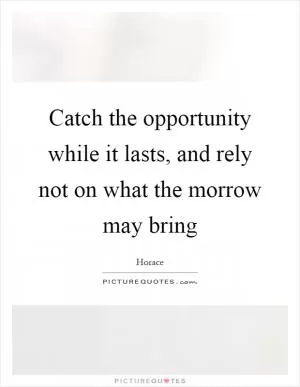 Catch the opportunity while it lasts, and rely not on what the morrow may bring Picture Quote #1