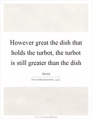 However great the dish that holds the turbot, the turbot is still greater than the dish Picture Quote #1