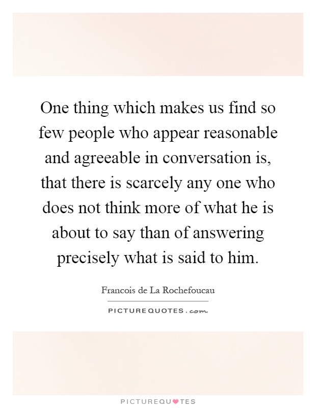 One thing which makes us find so few people who appear reasonable and agreeable in conversation is, that there is scarcely any one who does not think more of what he is about to say than of answering precisely what is said to him Picture Quote #1