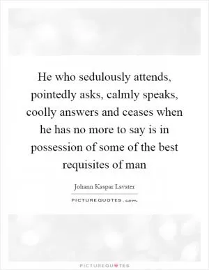He who sedulously attends, pointedly asks, calmly speaks, coolly answers and ceases when he has no more to say is in possession of some of the best requisites of man Picture Quote #1