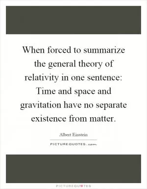 When forced to summarize the general theory of relativity in one sentence: Time and space and gravitation have no separate existence from matter Picture Quote #1
