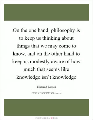 On the one hand, philosophy is to keep us thinking about things that we may come to know, and on the other hand to keep us modestly aware of how much that seems like knowledge isn’t knowledge Picture Quote #1