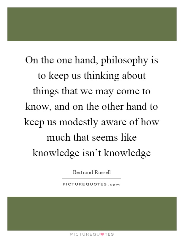 On the one hand, philosophy is to keep us thinking about things that we may come to know, and on the other hand to keep us modestly aware of how much that seems like knowledge isn't knowledge Picture Quote #1