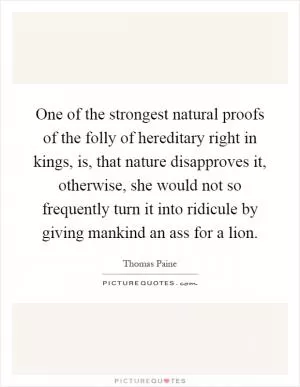 One of the strongest natural proofs of the folly of hereditary right in kings, is, that nature disapproves it, otherwise, she would not so frequently turn it into ridicule by giving mankind an ass for a lion Picture Quote #1