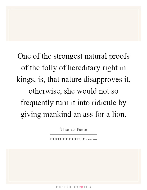 One of the strongest natural proofs of the folly of hereditary right in kings, is, that nature disapproves it, otherwise, she would not so frequently turn it into ridicule by giving mankind an ass for a lion Picture Quote #1
