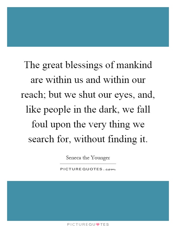 The great blessings of mankind are within us and within our reach; but we shut our eyes, and, like people in the dark, we fall foul upon the very thing we search for, without finding it Picture Quote #1