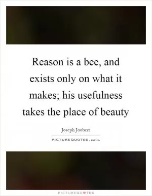 Reason is a bee, and exists only on what it makes; his usefulness takes the place of beauty Picture Quote #1