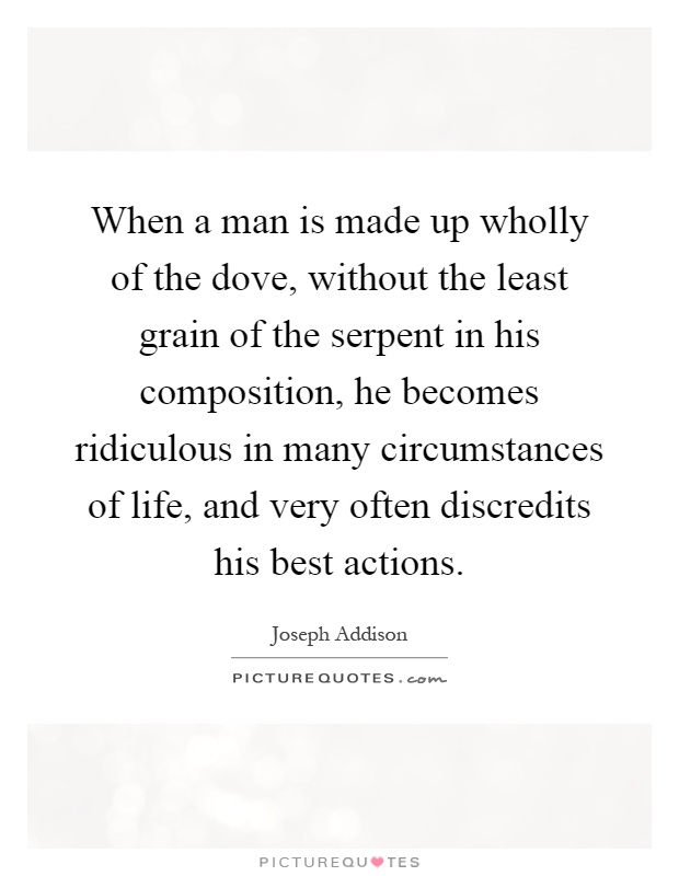 When a man is made up wholly of the dove, without the least grain of the serpent in his composition, he becomes ridiculous in many circumstances of life, and very often discredits his best actions Picture Quote #1