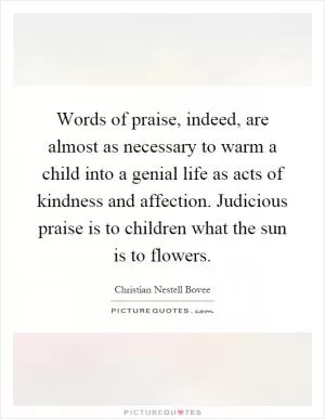 Words of praise, indeed, are almost as necessary to warm a child into a genial life as acts of kindness and affection. Judicious praise is to children what the sun is to flowers Picture Quote #1