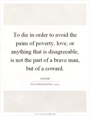 To die in order to avoid the pains of poverty, love, or anything that is disagreeable, is not the part of a brave man, but of a coward Picture Quote #1