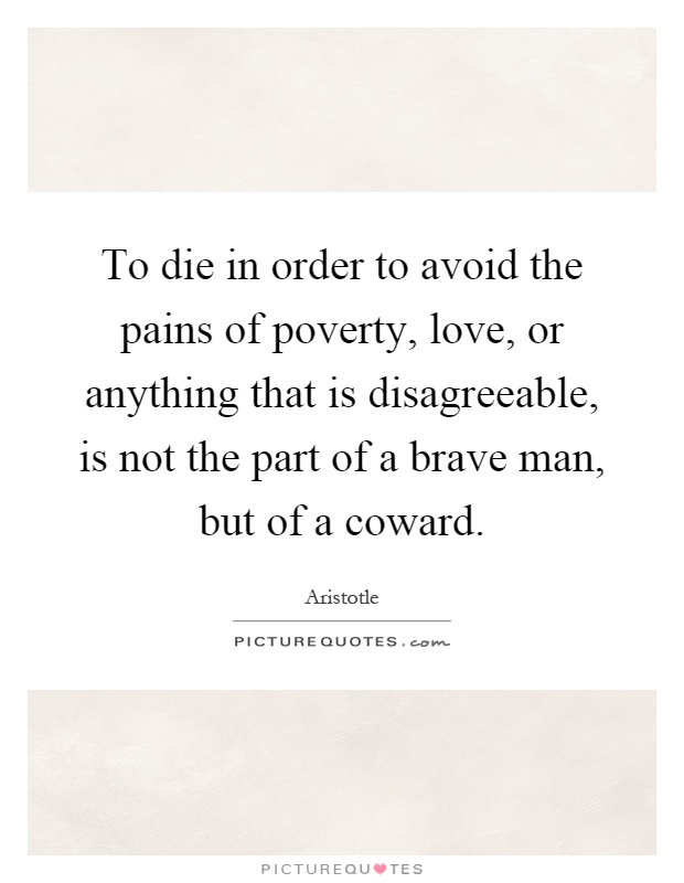 To die in order to avoid the pains of poverty, love, or anything that is disagreeable, is not the part of a brave man, but of a coward Picture Quote #1