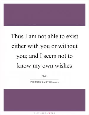 Thus I am not able to exist either with you or without you; and I seem not to know my own wishes Picture Quote #1