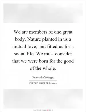 We are members of one great body. Nature planted in us a mutual love, and fitted us for a social life. We must consider that we were born for the good of the whole Picture Quote #1