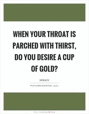 When your throat is parched with thirst, do you desire a cup of gold? Picture Quote #1