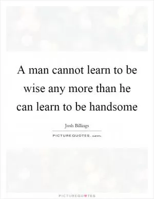 A man cannot learn to be wise any more than he can learn to be handsome Picture Quote #1