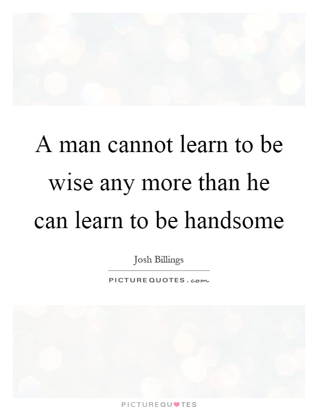 A man cannot learn to be wise any more than he can learn to be handsome Picture Quote #1
