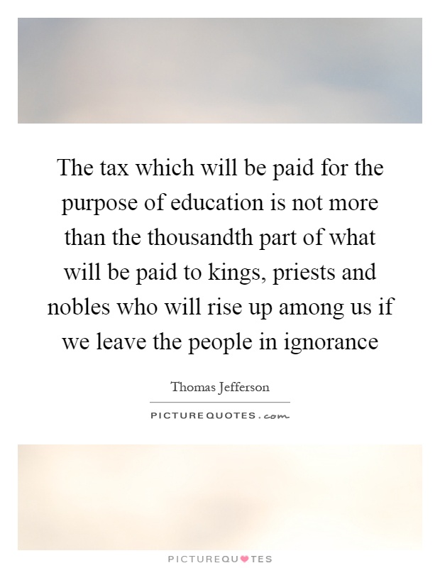 The tax which will be paid for the purpose of education is not more than the thousandth part of what will be paid to kings, priests and nobles who will rise up among us if we leave the people in ignorance Picture Quote #1