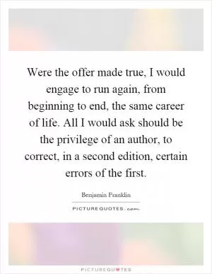 Were the offer made true, I would engage to run again, from beginning to end, the same career of life. All I would ask should be the privilege of an author, to correct, in a second edition, certain errors of the first Picture Quote #1